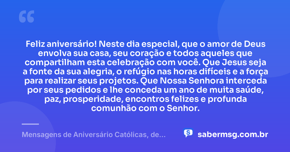 Feliz aniversário! Neste dia especial, que o amor de Deus envolva sua casa, seu coração e todos aqueles que compartilham esta celebração com você. Que Jesus seja a fonte da sua alegria, o refúgio nas horas difíceis e a força para realizar seus projetos. Que Nossa Senhora interceda por seus pedidos e lhe conceda um ano de muita saúde, paz, prosperidade, encontros felizes e profunda comunhão com o Senhor. — Mensagens de Aniversário Católicas, de Nossa Senhora e Evangélicas