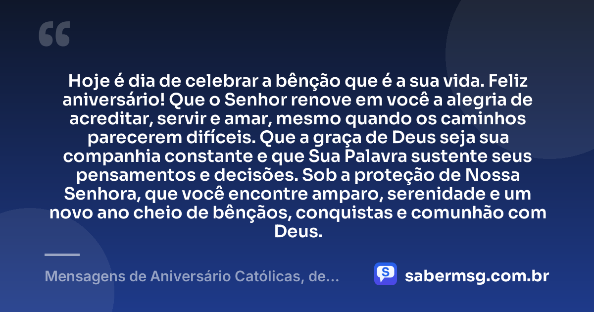Hoje é dia de celebrar a bênção que é a sua vida. Feliz aniversário! Que o Senhor renove em você a alegria de acreditar, servir e amar, mesmo quando os caminhos parecerem difíceis. Que a graça de Deus seja sua companhia constante e que Sua Palavra sustente seus pensamentos e decisões. Sob a proteção de Nossa Senhora, que você encontre amparo, serenidade e um novo ano cheio de bênçãos, conquistas e comunhão com Deus. — Mensagens de Aniversário Católicas, de Nossa Senhora e Evangélicas