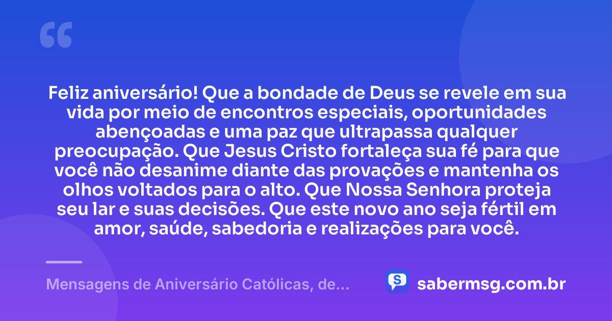 Feliz aniversário! Que a bondade de Deus se revele em sua vida por meio de encontros especiais, oportunidades abençoadas e uma paz que ultrapassa qualquer preocupação. Que Jesus Cristo fortaleça sua fé para que você não desanime diante das provações e mantenha os olhos voltados para o alto. Que Nossa Senhora proteja seu lar e suas decisões. Que este novo ano seja fértil em amor, saúde, sabedoria e realizações para você. — Mensagens de Aniversário Católicas, de Nossa Senhora e Evangélicas