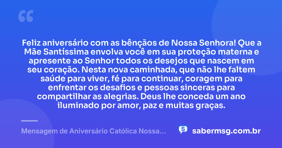Feliz aniversário com as bênçãos de Nossa Senhora! Que a Mãe Santíssima envolva você em sua proteção materna e apresente ao Senhor todos os desejos que nascem em seu coração. Nesta nova caminhada, que não lhe faltem saúde para viver, fé para continuar, coragem para enfrentar os desafios e pessoas sinceras para compartilhar as alegrias. Deus lhe conceda um ano iluminado por amor, paz e muitas graças. — Mensagem de Aniversário Católica Nossa Senhora Original