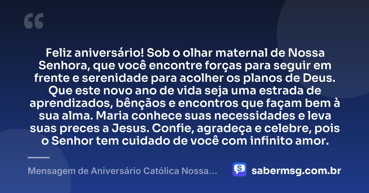 Feliz aniversário! Sob o olhar maternal de Nossa Senhora, que você encontre forças para seguir em frente e serenidade para acolher os planos de Deus. Que este novo ano de vida seja uma estrada de aprendizados, bênçãos e encontros que façam bem à sua alma. Maria conhece suas necessidades e leva suas preces a Jesus. Confie, agradeça e celebre, pois o Senhor tem cuidado de você com infinito amor. — Mensagem de Aniversário Católica Nossa Senhora Original