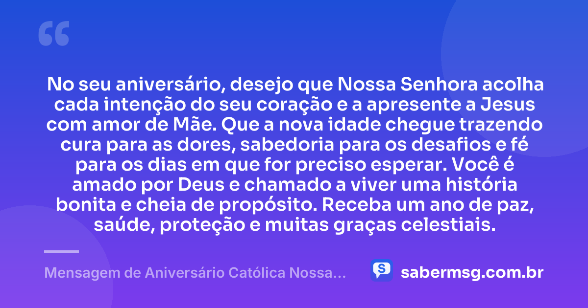 No seu aniversário, desejo que Nossa Senhora acolha cada intenção do seu coração e a apresente a Jesus com amor de Mãe. Que a nova idade chegue trazendo cura para as dores, sabedoria para os desafios e fé para os dias em que for preciso esperar. Você é amado por Deus e chamado a viver uma história bonita e cheia de propósito. Receba um ano de paz, saúde, proteção e muitas graças celestiais. — Mensagem de Aniversário Católica Nossa Senhora Original