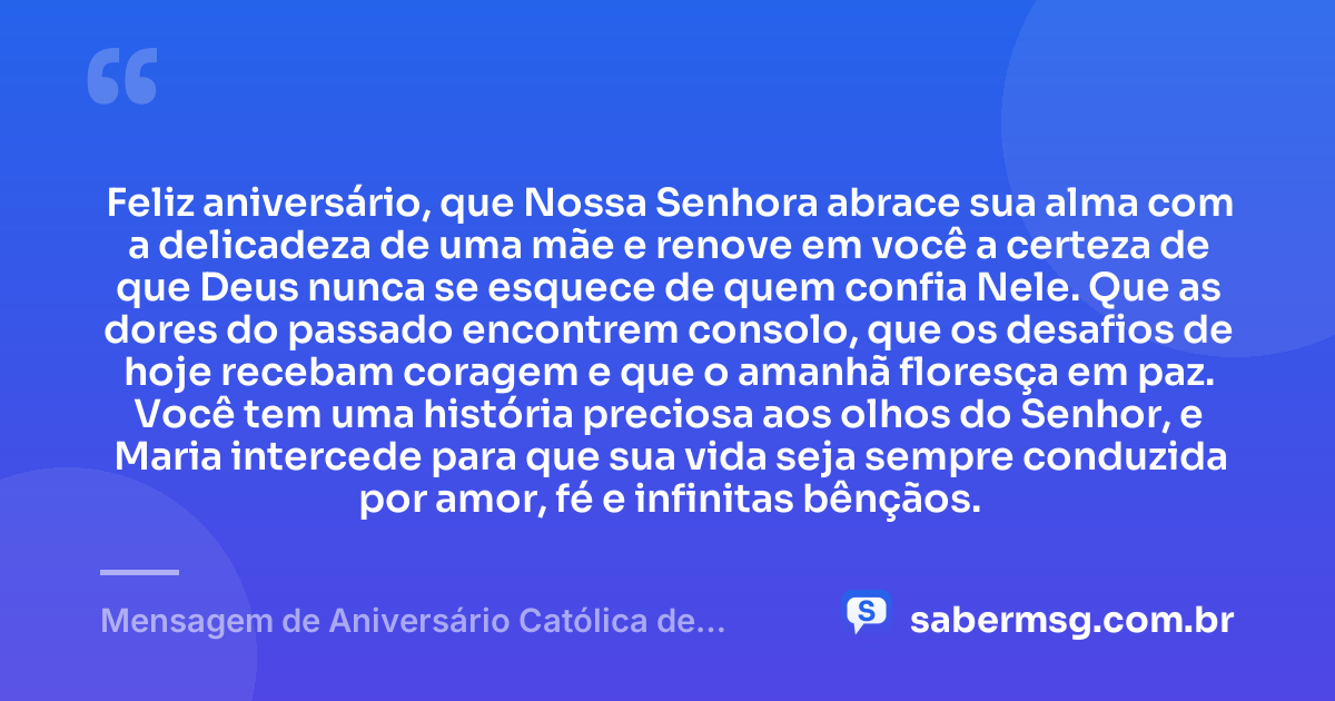 Feliz aniversário, que Nossa Senhora abrace sua alma com a delicadeza de uma mãe e renove em você a certeza de que Deus nunca se esquece de quem confia Nele. Que as dores do passado encontrem consolo, que os desafios de hoje recebam coragem e que o amanhã floresça em paz. Você tem uma história preciosa aos olhos do Senhor, e Maria intercede para que sua vida seja sempre conduzida por amor, fé e infinitas bênçãos. — Mensagem de Aniversário Católica de Nossa Senhora para Chorar