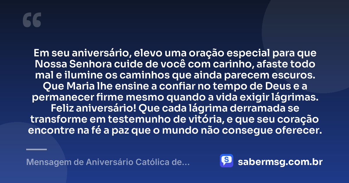 Em seu aniversário, elevo uma oração especial para que Nossa Senhora cuide de você com carinho, afaste todo mal e ilumine os caminhos que ainda parecem escuros. Que Maria lhe ensine a confiar no tempo de Deus e a permanecer firme mesmo quando a vida exigir lágrimas. Feliz aniversário! Que cada lágrima derramada se transforme em testemunho de vitória, e que seu coração encontre na fé a paz que o mundo não consegue oferecer. — Mensagem de Aniversário Católica de Nossa Senhora para Chorar