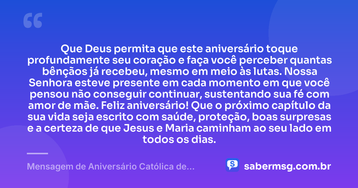 Que Deus permita que este aniversário toque profundamente seu coração e faça você perceber quantas bênçãos já recebeu, mesmo em meio às lutas. Nossa Senhora esteve presente em cada momento em que você pensou não conseguir continuar, sustentando sua fé com amor de mãe. Feliz aniversário! Que o próximo capítulo da sua vida seja escrito com saúde, proteção, boas surpresas e a certeza de que Jesus e Maria caminham ao seu lado em todos os dias. — Mensagem de Aniversário Católica de Nossa Senhora para Chorar