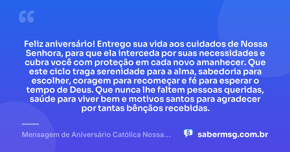 Feliz aniversário! Entrego sua vida aos cuidados de Nossa Senhora, para que ela interceda por suas necessidades e cubra você com proteção em cada novo amanhecer. Que este ciclo traga serenidade para a alma, sabedoria para escolher, coragem para recomeçar e fé para esperar o tempo de Deus. Que nunca lhe faltem pessoas queridas, saúde para viver bem e motivos santos para agradecer por tantas bênçãos recebidas. — Mensagem de Aniversário Católica Nossa Senhora para Status