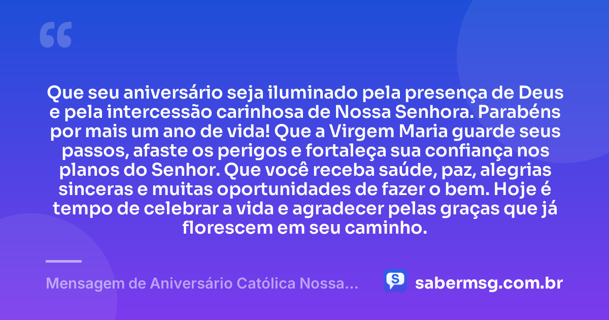Que seu aniversário seja iluminado pela presença de Deus e pela intercessão carinhosa de Nossa Senhora. Parabéns por mais um ano de vida! Que a Virgem Maria guarde seus passos, afaste os perigos e fortaleça sua confiança nos planos do Senhor. Que você receba saúde, paz, alegrias sinceras e muitas oportunidades de fazer o bem. Hoje é tempo de celebrar a vida e agradecer pelas graças que já florescem em seu caminho. — Mensagem de Aniversário Católica Nossa Senhora para Status