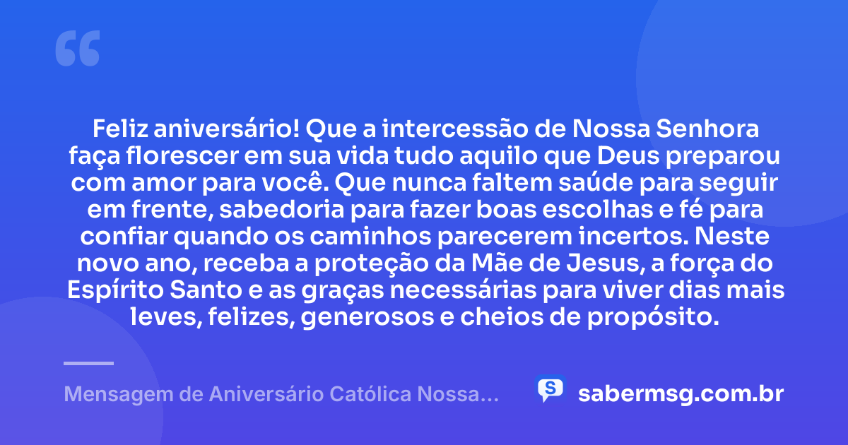 Feliz aniversário! Que a intercessão de Nossa Senhora faça florescer em sua vida tudo aquilo que Deus preparou com amor para você. Que nunca faltem saúde para seguir em frente, sabedoria para fazer boas escolhas e fé para confiar quando os caminhos parecerem incertos. Neste novo ano, receba a proteção da Mãe de Jesus, a força do Espírito Santo e as graças necessárias para viver dias mais leves, felizes, generosos e cheios de propósito. — Mensagem de Aniversário Católica Nossa Senhora para WhatsApp