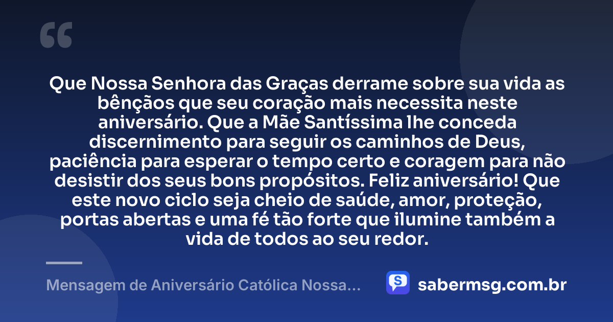 Que Nossa Senhora das Graças derrame sobre sua vida as bênçãos que seu coração mais necessita neste aniversário. Que a Mãe Santíssima lhe conceda discernimento para seguir os caminhos de Deus, paciência para esperar o tempo certo e coragem para não desistir dos seus bons propósitos. Feliz aniversário! Que este novo ciclo seja cheio de saúde, amor, proteção, portas abertas e uma fé tão forte que ilumine também a vida de todos ao seu redor. — Mensagem de Aniversário Católica Nossa Senhora para WhatsApp
