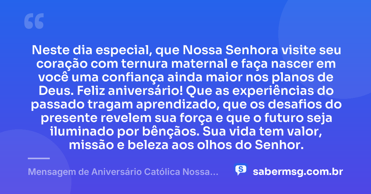 Neste dia especial, que Nossa Senhora visite seu coração com ternura maternal e faça nascer em você uma confiança ainda maior nos planos de Deus. Feliz aniversário! Que as experiências do passado tragam aprendizado, que os desafios do presente revelem sua força e que o futuro seja iluminado por bênçãos. Sua vida tem valor, missão e beleza aos olhos do Senhor. — Mensagem de Aniversário Católica Nossa Senhora Reflexiva