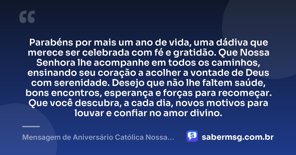 Parabéns por mais um ano de vida, uma dádiva que merece ser celebrada com fé e gratidão. Que Nossa Senhora lhe acompanhe em todos os caminhos, ensinando seu coração a acolher a vontade de Deus com serenidade. Desejo que não lhe faltem saúde, bons encontros, esperança e forças para recomeçar. Que você descubra, a cada dia, novos motivos para louvar e confiar no amor divino. — Mensagem de Aniversário Católica Nossa Senhora Reflexiva