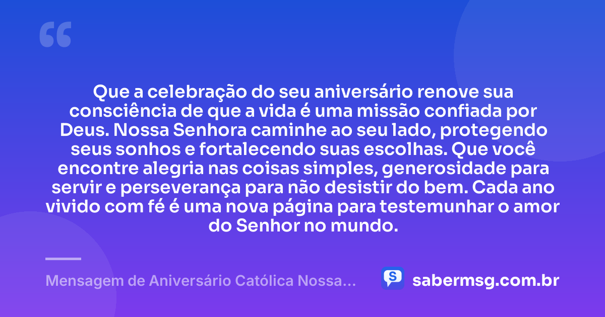 Que a celebração do seu aniversário renove sua consciência de que a vida é uma missão confiada por Deus. Nossa Senhora caminhe ao seu lado, protegendo seus sonhos e fortalecendo suas escolhas. Que você encontre alegria nas coisas simples, generosidade para servir e perseverança para não desistir do bem. Cada ano vivido com fé é uma nova página para testemunhar o amor do Senhor no mundo. — Mensagem de Aniversário Católica Nossa Senhora Reflexiva