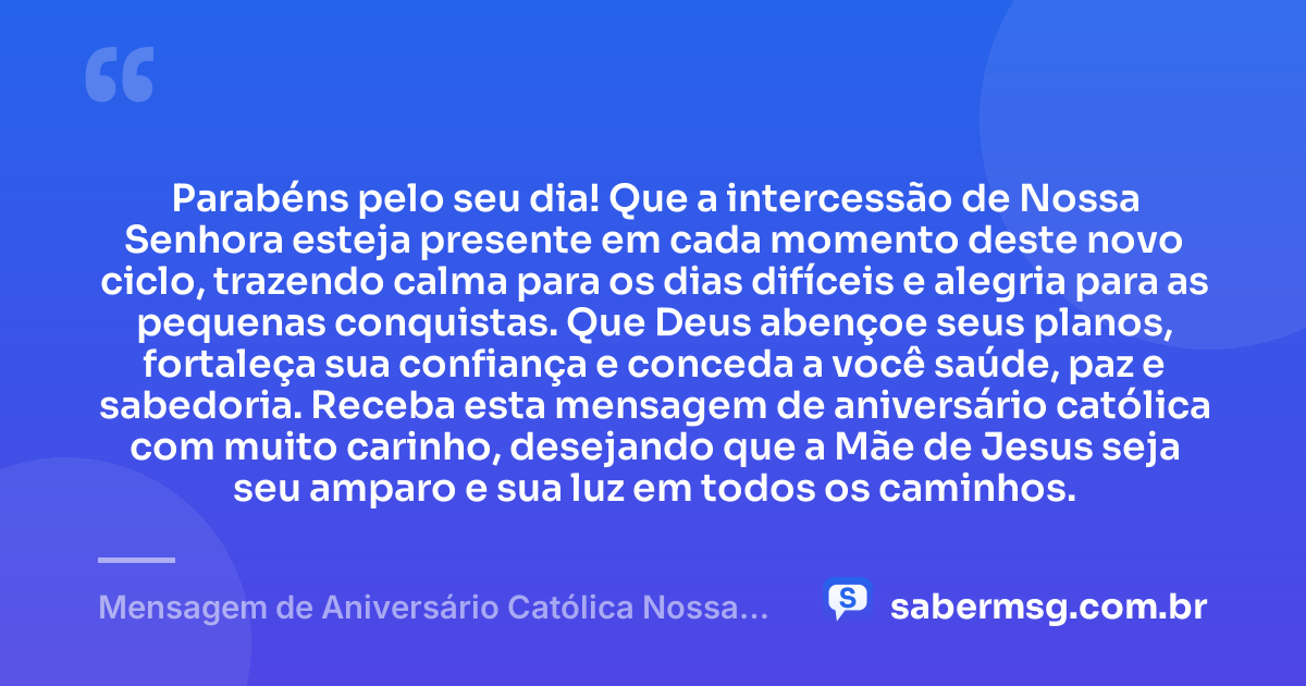 Parabéns pelo seu dia! Que a intercessão de Nossa Senhora esteja presente em cada momento deste novo ciclo, trazendo calma para os dias difíceis e alegria para as pequenas conquistas. Que Deus abençoe seus planos, fortaleça sua confiança e conceda a você saúde, paz e sabedoria. Receba esta mensagem de aniversário católica com muito carinho, desejando que a Mãe de Jesus seja seu amparo e sua luz em todos os caminhos. — Mensagem de Aniversário Católica Nossa Senhora Simples