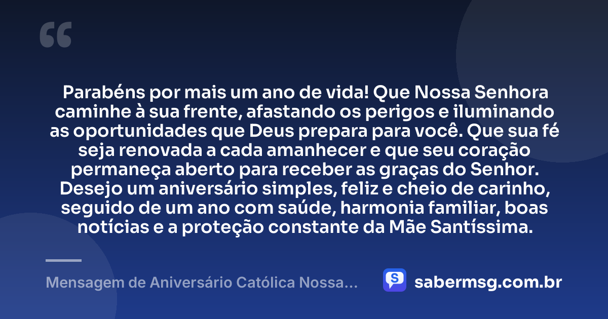 Parabéns por mais um ano de vida! Que Nossa Senhora caminhe à sua frente, afastando os perigos e iluminando as oportunidades que Deus prepara para você. Que sua fé seja renovada a cada amanhecer e que seu coração permaneça aberto para receber as graças do Senhor. Desejo um aniversário simples, feliz e cheio de carinho, seguido de um ano com saúde, harmonia familiar, boas notícias e a proteção constante da Mãe Santíssima. — Mensagem de Aniversário Católica Nossa Senhora Simples