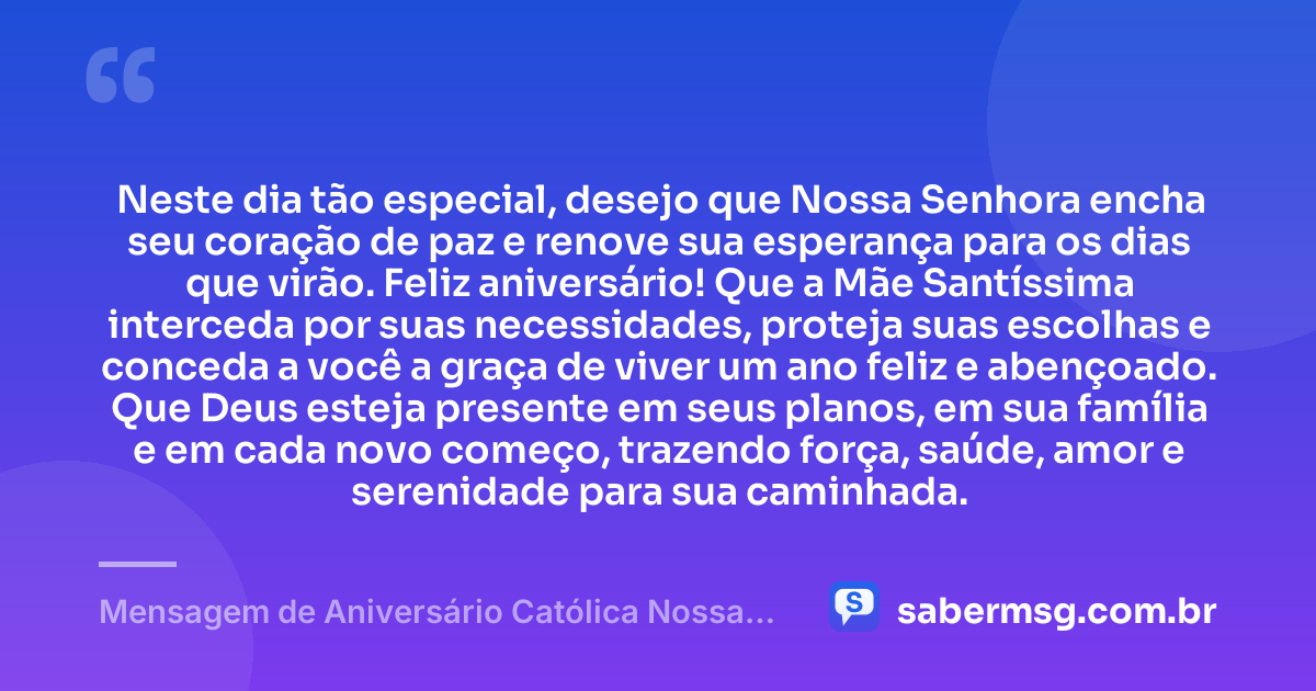 Neste dia tão especial, desejo que Nossa Senhora encha seu coração de paz e renove sua esperança para os dias que virão. Feliz aniversário! Que a Mãe Santíssima interceda por suas necessidades, proteja suas escolhas e conceda a você a graça de viver um ano feliz e abençoado. Que Deus esteja presente em seus planos, em sua família e em cada novo começo, trazendo força, saúde, amor e serenidade para sua caminhada. — Mensagem de Aniversário Católica Nossa Senhora Simples