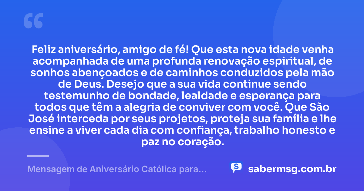 Feliz aniversário, amigo de fé! Que esta nova idade venha acompanhada de uma profunda renovação espiritual, de sonhos abençoados e de caminhos conduzidos pela mão de Deus. Desejo que a sua vida continue sendo testemunho de bondade, lealdade e esperança para todos que têm a alegria de conviver com você. Que São José interceda por seus projetos, proteja sua família e lhe ensine a viver cada dia com confiança, trabalho honesto e paz no coração. — Mensagem de Aniversário Católica para Amigo