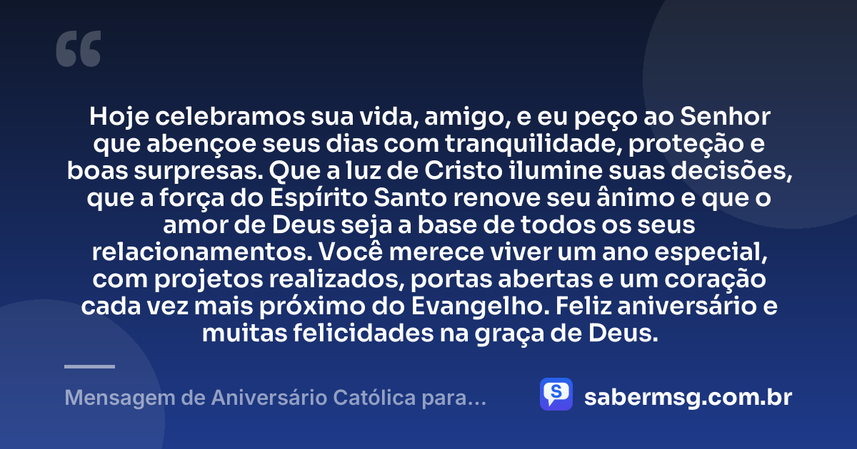 Hoje celebramos sua vida, amigo, e eu peço ao Senhor que abençoe seus dias com tranquilidade, proteção e boas surpresas. Que a luz de Cristo ilumine suas decisões, que a força do Espírito Santo renove seu ânimo e que o amor de Deus seja a base de todos os seus relacionamentos. Você merece viver um ano especial, com projetos realizados, portas abertas e um coração cada vez mais próximo do Evangelho. Feliz aniversário e muitas felicidades na graça de Deus. — Mensagem de Aniversário Católica para Amigo