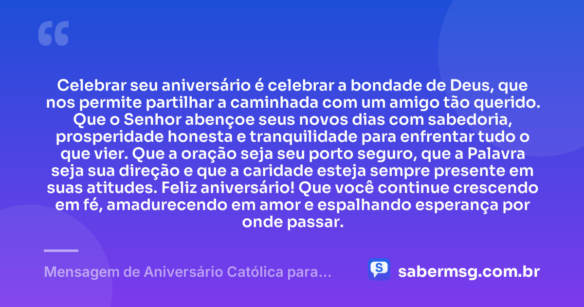 Celebrar seu aniversário é celebrar a bondade de Deus, que nos permite partilhar a caminhada com um amigo tão querido. Que o Senhor abençoe seus novos dias com sabedoria, prosperidade honesta e tranquilidade para enfrentar tudo o que vier. Que a oração seja seu porto seguro, que a Palavra seja sua direção e que a caridade esteja sempre presente em suas atitudes. Feliz aniversário! Que você continue crescendo em fé, amadurecendo em amor e espalhando esperança por onde passar. — Mensagem de Aniversário Católica para Amigo
