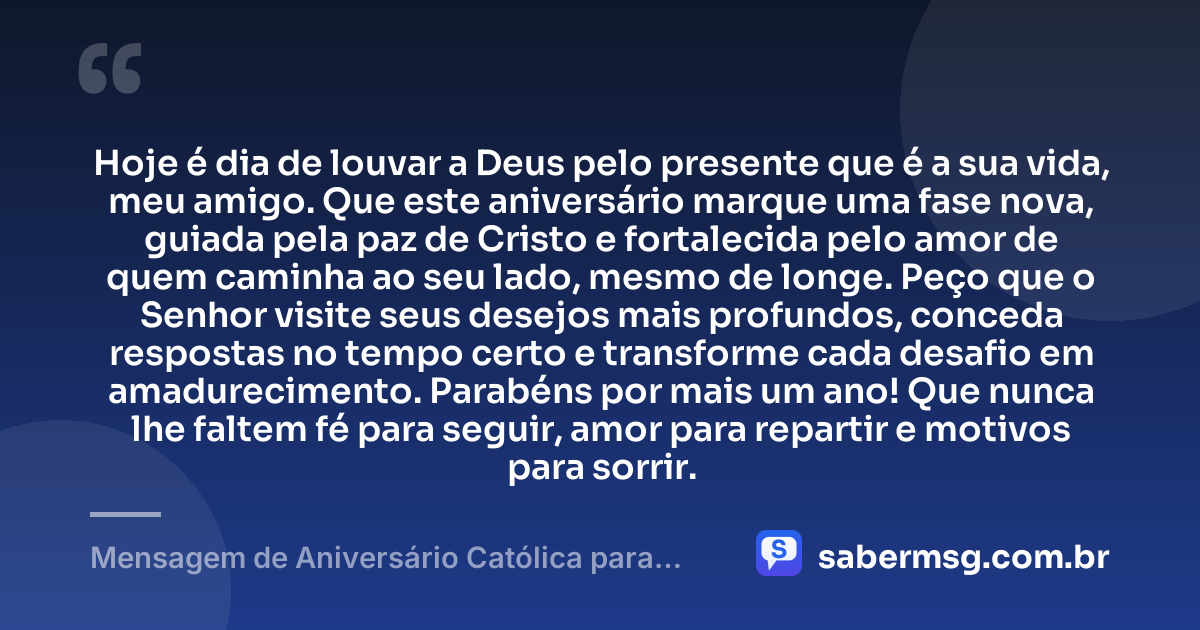 Hoje é dia de louvar a Deus pelo presente que é a sua vida, meu amigo. Que este aniversário marque uma fase nova, guiada pela paz de Cristo e fortalecida pelo amor de quem caminha ao seu lado, mesmo de longe. Peço que o Senhor visite seus desejos mais profundos, conceda respostas no tempo certo e transforme cada desafio em amadurecimento. Parabéns por mais um ano! Que nunca lhe faltem fé para seguir, amor para repartir e motivos para sorrir. — Mensagem de Aniversário Católica para Amigo à Distância