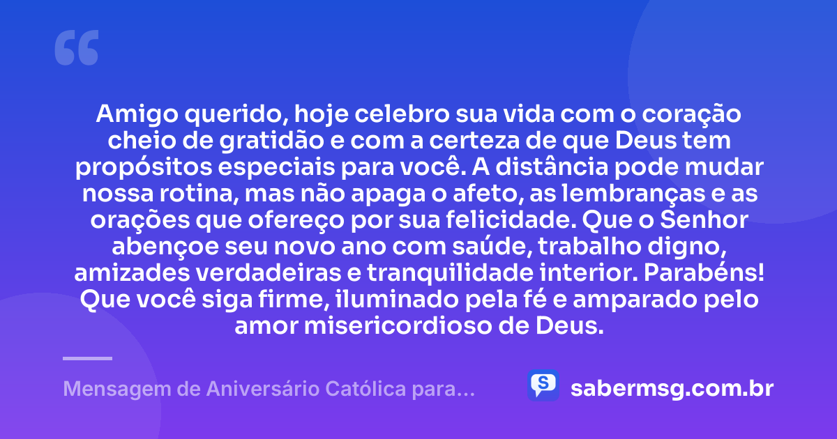 Amigo querido, hoje celebro sua vida com o coração cheio de gratidão e com a certeza de que Deus tem propósitos especiais para você. A distância pode mudar nossa rotina, mas não apaga o afeto, as lembranças e as orações que ofereço por sua felicidade. Que o Senhor abençoe seu novo ano com saúde, trabalho digno, amizades verdadeiras e tranquilidade interior. Parabéns! Que você siga firme, iluminado pela fé e amparado pelo amor misericordioso de Deus. — Mensagem de Aniversário Católica para Amigo à Distância