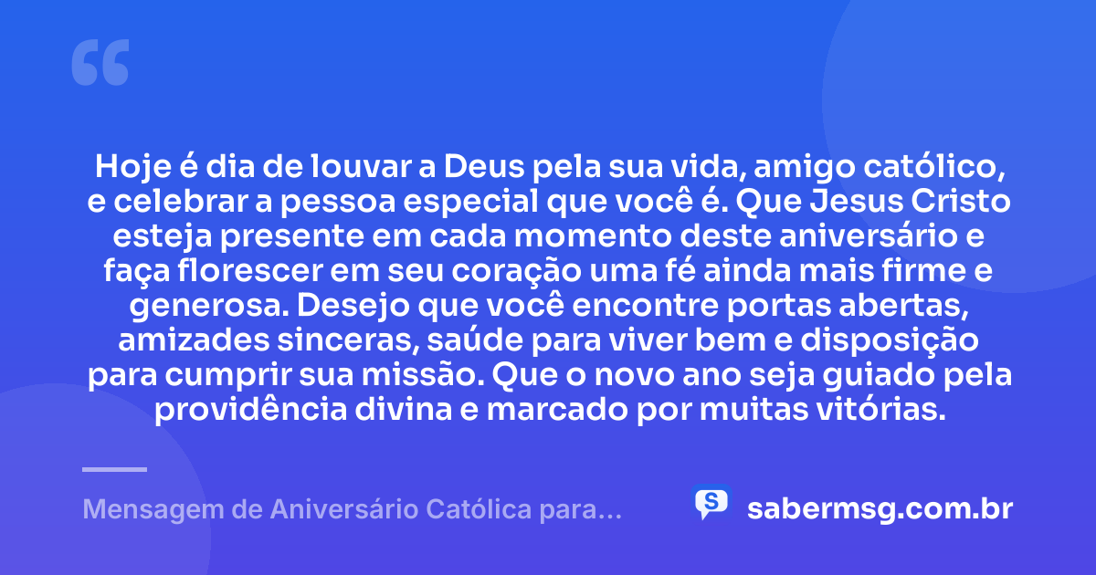 Hoje é dia de louvar a Deus pela sua vida, amigo católico, e celebrar a pessoa especial que você é. Que Jesus Cristo esteja presente em cada momento deste aniversário e faça florescer em seu coração uma fé ainda mais firme e generosa. Desejo que você encontre portas abertas, amizades sinceras, saúde para viver bem e disposição para cumprir sua missão. Que o novo ano seja guiado pela providência divina e marcado por muitas vitórias. — Mensagem de Aniversário Católica para Amigo Católico