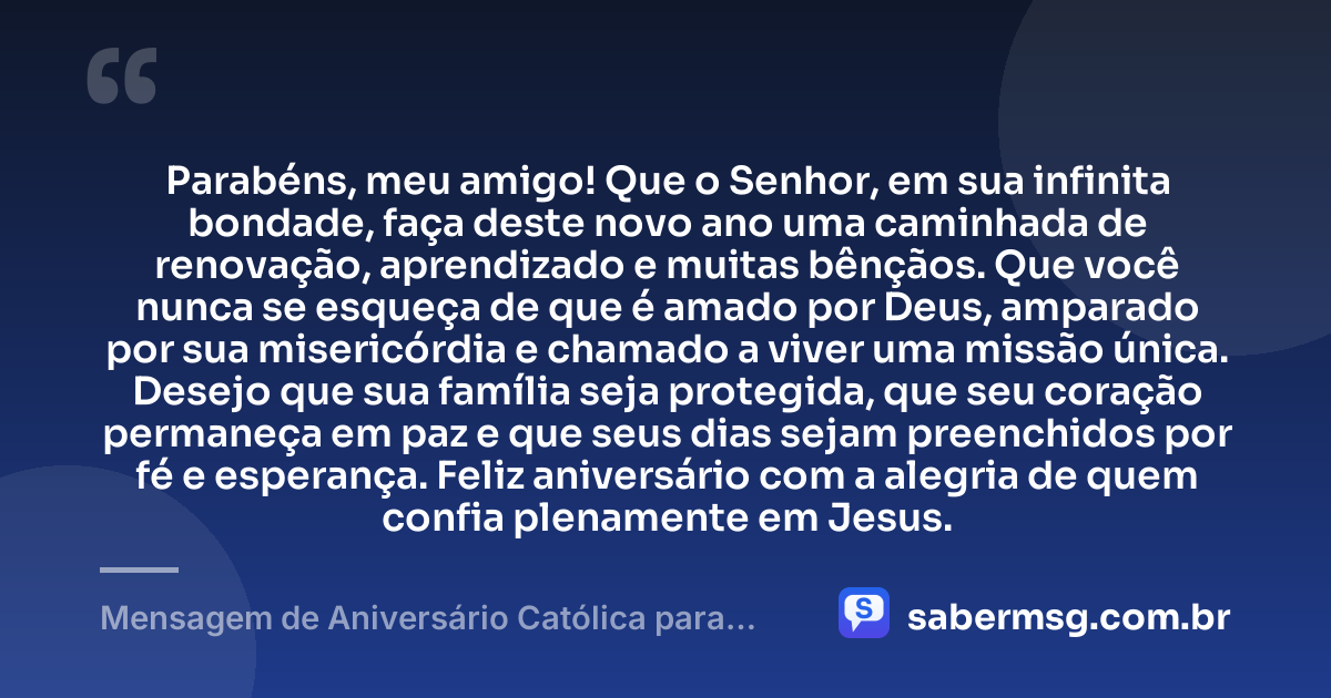 Parabéns, meu amigo! Que o Senhor, em sua infinita bondade, faça deste novo ano uma caminhada de renovação, aprendizado e muitas bênçãos. Que você nunca se esqueça de que é amado por Deus, amparado por sua misericórdia e chamado a viver uma missão única. Desejo que sua família seja protegida, que seu coração permaneça em paz e que seus dias sejam preenchidos por fé e esperança. Feliz aniversário com a alegria de quem confia plenamente em Jesus. — Mensagem de Aniversário Católica para Amigo Católico