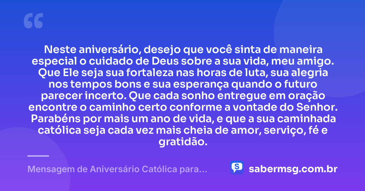 Neste aniversário, desejo que você sinta de maneira especial o cuidado de Deus sobre a sua vida, meu amigo. Que Ele seja sua fortaleza nas horas de luta, sua alegria nos tempos bons e sua esperança quando o futuro parecer incerto. Que cada sonho entregue em oração encontre o caminho certo conforme a vontade do Senhor. Parabéns por mais um ano de vida, e que a sua caminhada católica seja cada vez mais cheia de amor, serviço, fé e gratidão. — Mensagem de Aniversário Católica para Amigo Católico