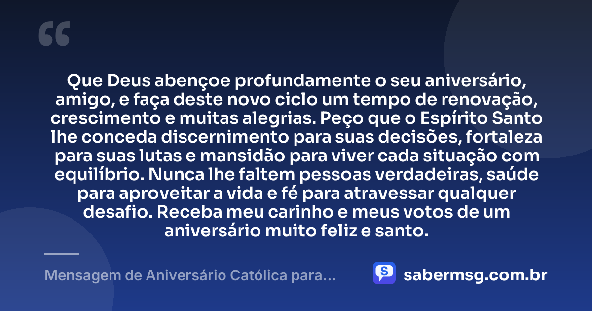 Que Deus abençoe profundamente o seu aniversário, amigo, e faça deste novo ciclo um tempo de renovação, crescimento e muitas alegrias. Peço que o Espírito Santo lhe conceda discernimento para suas decisões, fortaleza para suas lutas e mansidão para viver cada situação com equilíbrio. Nunca lhe faltem pessoas verdadeiras, saúde para aproveitar a vida e fé para atravessar qualquer desafio. Receba meu carinho e meus votos de um aniversário muito feliz e santo. — Mensagem de Aniversário Católica para Amigo com Carinho