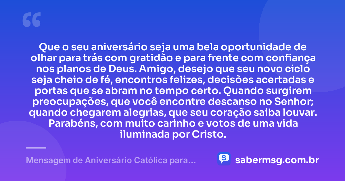 Que o seu aniversário seja uma bela oportunidade de olhar para trás com gratidão e para frente com confiança nos planos de Deus. Amigo, desejo que seu novo ciclo seja cheio de fé, encontros felizes, decisões acertadas e portas que se abram no tempo certo. Quando surgirem preocupações, que você encontre descanso no Senhor; quando chegarem alegrias, que seu coração saiba louvar. Parabéns, com muito carinho e votos de uma vida iluminada por Cristo. — Mensagem de Aniversário Católica para Amigo com Carinho