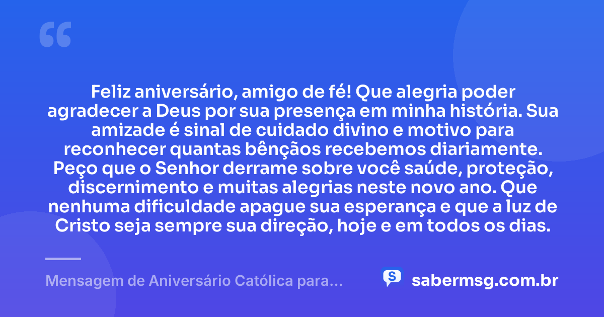 Feliz aniversário, amigo de fé! Que alegria poder agradecer a Deus por sua presença em minha história. Sua amizade é sinal de cuidado divino e motivo para reconhecer quantas bênçãos recebemos diariamente. Peço que o Senhor derrame sobre você saúde, proteção, discernimento e muitas alegrias neste novo ano. Que nenhuma dificuldade apague sua esperança e que a luz de Cristo seja sempre sua direção, hoje e em todos os dias. — Mensagem de Aniversário Católica para Amigo com Gratidão