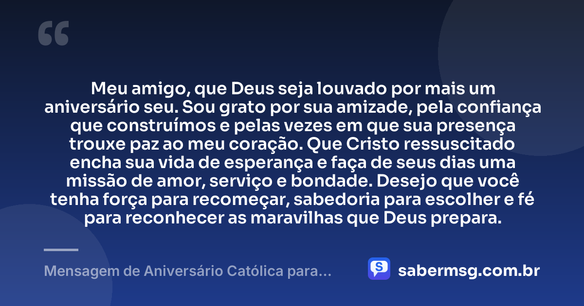 Meu amigo, que Deus seja louvado por mais um aniversário seu. Sou grato por sua amizade, pela confiança que construímos e pelas vezes em que sua presença trouxe paz ao meu coração. Que Cristo ressuscitado encha sua vida de esperança e faça de seus dias uma missão de amor, serviço e bondade. Desejo que você tenha força para recomeçar, sabedoria para escolher e fé para reconhecer as maravilhas que Deus prepara. — Mensagem de Aniversário Católica para Amigo com Gratidão