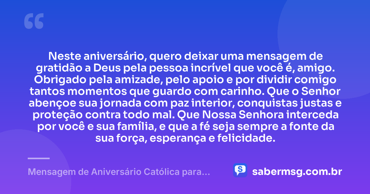Neste aniversário, quero deixar uma mensagem de gratidão a Deus pela pessoa incrível que você é, amigo. Obrigado pela amizade, pelo apoio e por dividir comigo tantos momentos que guardo com carinho. Que o Senhor abençoe sua jornada com paz interior, conquistas justas e proteção contra todo mal. Que Nossa Senhora interceda por você e sua família, e que a fé seja sempre a fonte da sua força, esperança e felicidade. — Mensagem de Aniversário Católica para Amigo com Gratidão