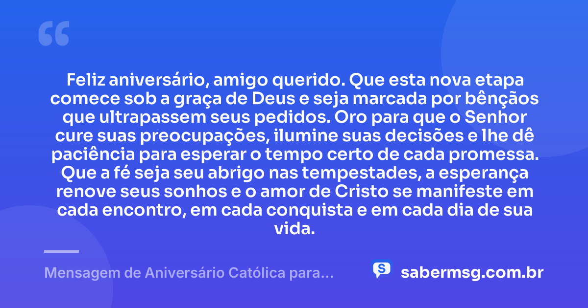 Feliz aniversário, amigo querido. Que esta nova etapa comece sob a graça de Deus e seja marcada por bênçãos que ultrapassem seus pedidos. Oro para que o Senhor cure suas preocupações, ilumine suas decisões e lhe dê paciência para esperar o tempo certo de cada promessa. Que a fé seja seu abrigo nas tempestades, a esperança renove seus sonhos e o amor de Cristo se manifeste em cada encontro, em cada conquista e em cada dia de sua vida. — Mensagem de Aniversário Católica para Amigo com Oração