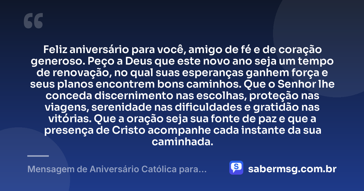 Feliz aniversário para você, amigo de fé e de coração generoso. Peço a Deus que este novo ano seja um tempo de renovação, no qual suas esperanças ganhem força e seus planos encontrem bons caminhos. Que o Senhor lhe conceda discernimento nas escolhas, proteção nas viagens, serenidade nas dificuldades e gratidão nas vitórias. Que a oração seja sua fonte de paz e que a presença de Cristo acompanhe cada instante da sua caminhada. — Mensagem de Aniversário Católica para Amigo com Oração