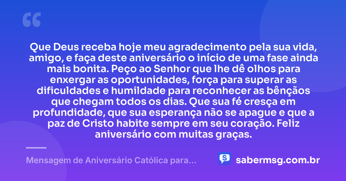Que Deus receba hoje meu agradecimento pela sua vida, amigo, e faça deste aniversário o início de uma fase ainda mais bonita. Peço ao Senhor que lhe dê olhos para enxergar as oportunidades, força para superar as dificuldades e humildade para reconhecer as bênçãos que chegam todos os dias. Que sua fé cresça em profundidade, que sua esperança não se apague e que a paz de Cristo habite sempre em seu coração. Feliz aniversário com muitas graças. — Mensagem de Aniversário Católica para Amigo com Oração