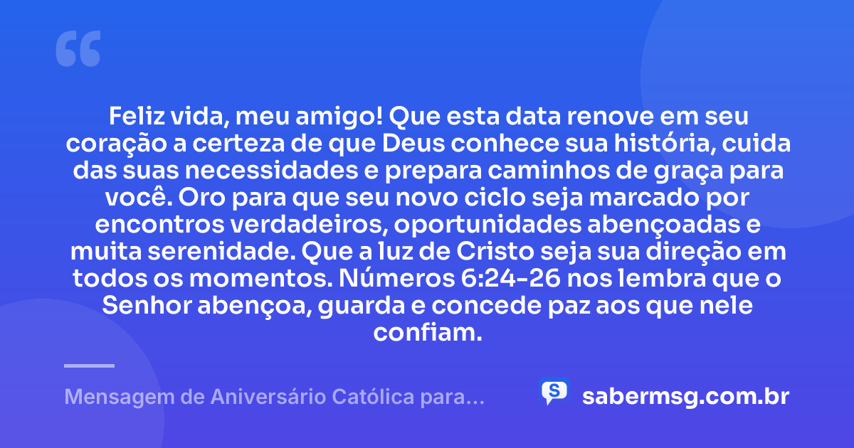 Feliz vida, meu amigo! Que esta data renove em seu coração a certeza de que Deus conhece sua história, cuida das suas necessidades e prepara caminhos de graça para você. Oro para que seu novo ciclo seja marcado por encontros verdadeiros, oportunidades abençoadas e muita serenidade. Que a luz de Cristo seja sua direção em todos os momentos. Números 6:24-26 nos lembra que o Senhor abençoa, guarda e concede paz aos que nele confiam. — Mensagem de Aniversário Católica para Amigo com Versículo Bíblico