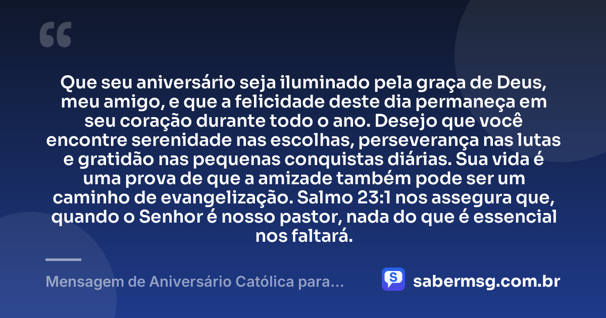 Que seu aniversário seja iluminado pela graça de Deus, meu amigo, e que a felicidade deste dia permaneça em seu coração durante todo o ano. Desejo que você encontre serenidade nas escolhas, perseverança nas lutas e gratidão nas pequenas conquistas diárias. Sua vida é uma prova de que a amizade também pode ser um caminho de evangelização. Salmo 23:1 nos assegura que, quando o Senhor é nosso pastor, nada do que é essencial nos faltará. — Mensagem de Aniversário Católica para Amigo com Versículo Bíblico