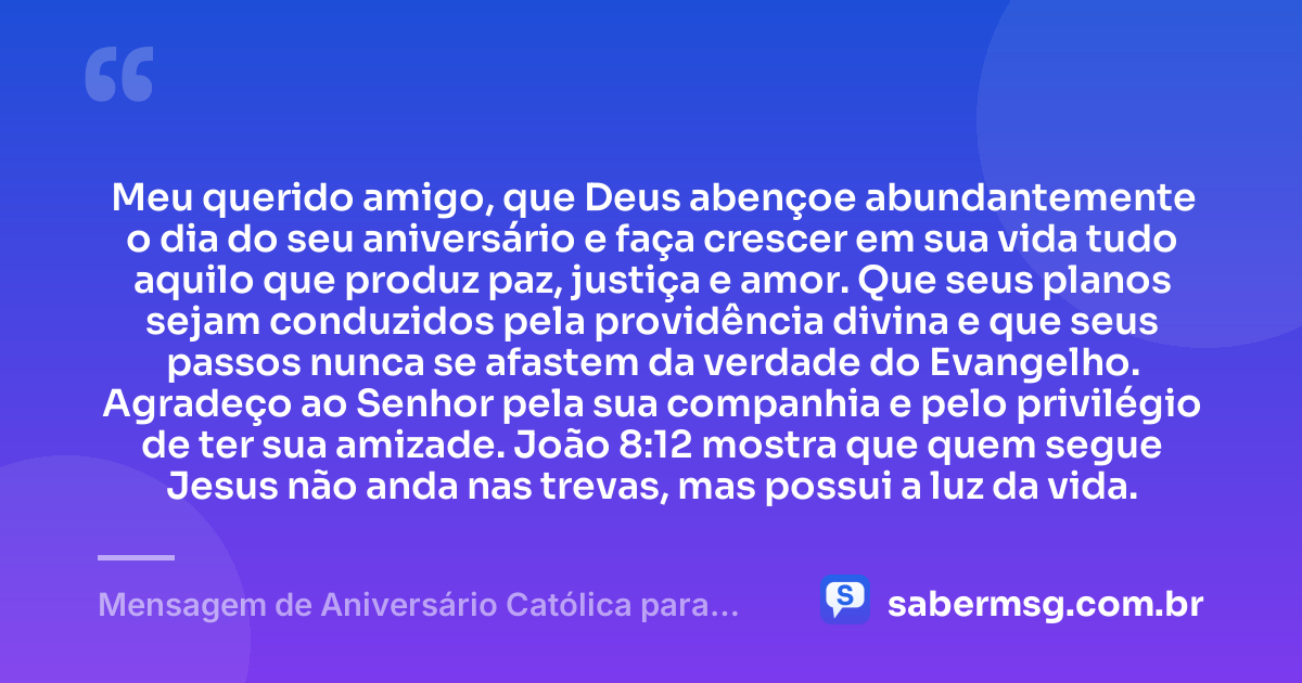 Meu querido amigo, que Deus abençoe abundantemente o dia do seu aniversário e faça crescer em sua vida tudo aquilo que produz paz, justiça e amor. Que seus planos sejam conduzidos pela providência divina e que seus passos nunca se afastem da verdade do Evangelho. Agradeço ao Senhor pela sua companhia e pelo privilégio de ter sua amizade. João 8:12 mostra que quem segue Jesus não anda nas trevas, mas possui a luz da vida. — Mensagem de Aniversário Católica para Amigo com Versículo Bíblico