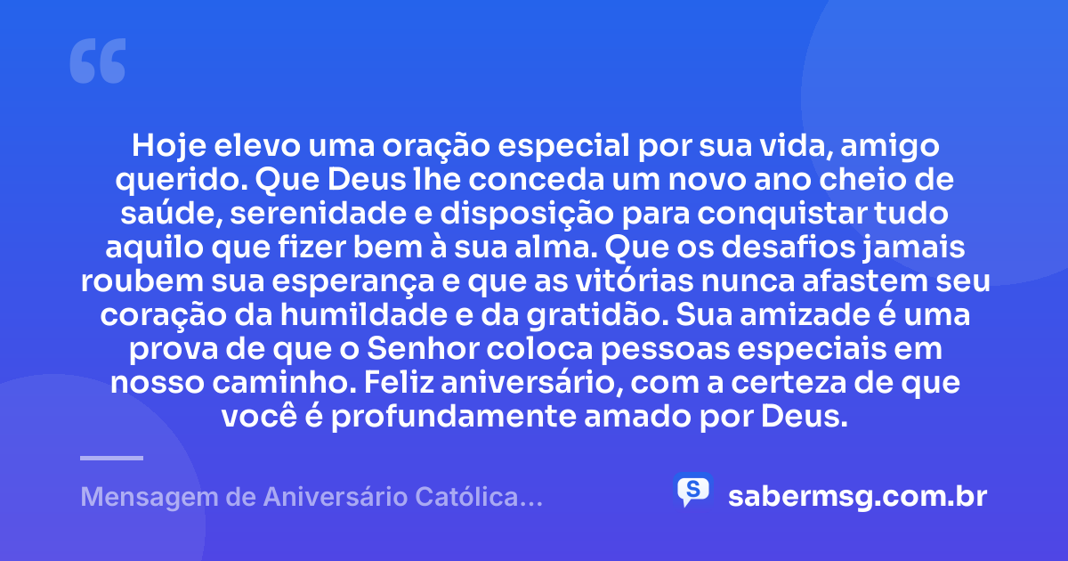 Hoje elevo uma oração especial por sua vida, amigo querido. Que Deus lhe conceda um novo ano cheio de saúde, serenidade e disposição para conquistar tudo aquilo que fizer bem à sua alma. Que os desafios jamais roubem sua esperança e que as vitórias nunca afastem seu coração da humildade e da gratidão. Sua amizade é uma prova de que o Senhor coloca pessoas especiais em nosso caminho. Feliz aniversário, com a certeza de que você é profundamente amado por Deus. — Mensagem de Aniversário Católica Criativa para Amigo