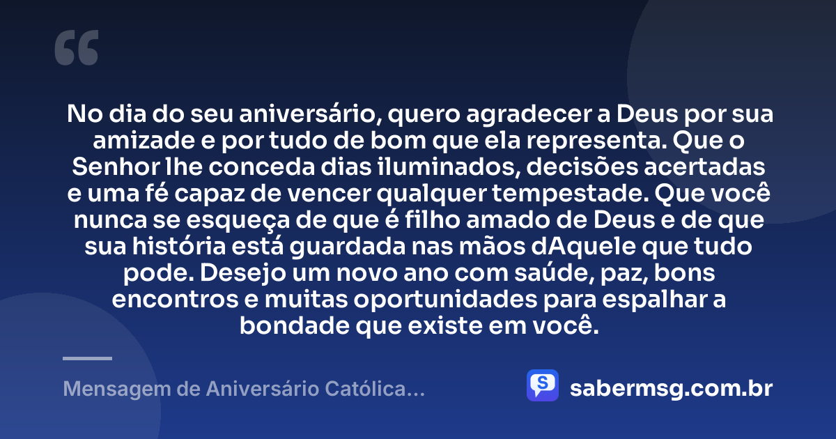No dia do seu aniversário, quero agradecer a Deus por sua amizade e por tudo de bom que ela representa. Que o Senhor lhe conceda dias iluminados, decisões acertadas e uma fé capaz de vencer qualquer tempestade. Que você nunca se esqueça de que é filho amado de Deus e de que sua história está guardada nas mãos dAquele que tudo pode. Desejo um novo ano com saúde, paz, bons encontros e muitas oportunidades para espalhar a bondade que existe em você. — Mensagem de Aniversário Católica Criativa para Amigo