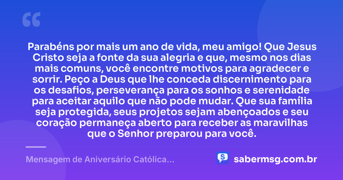 Parabéns por mais um ano de vida, meu amigo! Que Jesus Cristo seja a fonte da sua alegria e que, mesmo nos dias mais comuns, você encontre motivos para agradecer e sorrir. Peço a Deus que lhe conceda discernimento para os desafios, perseverança para os sonhos e serenidade para aceitar aquilo que não pode mudar. Que sua família seja protegida, seus projetos sejam abençoados e seu coração permaneça aberto para receber as maravilhas que o Senhor preparou para você. — Mensagem de Aniversário Católica Criativa para Amigo