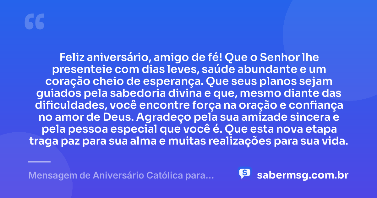 Feliz aniversário, amigo de fé! Que o Senhor lhe presenteie com dias leves, saúde abundante e um coração cheio de esperança. Que seus planos sejam guiados pela sabedoria divina e que, mesmo diante das dificuldades, você encontre força na oração e confiança no amor de Deus. Agradeço pela sua amizade sincera e pela pessoa especial que você é. Que esta nova etapa traga paz para sua alma e muitas realizações para sua vida. — Mensagem de Aniversário Católica para Amigo Curta