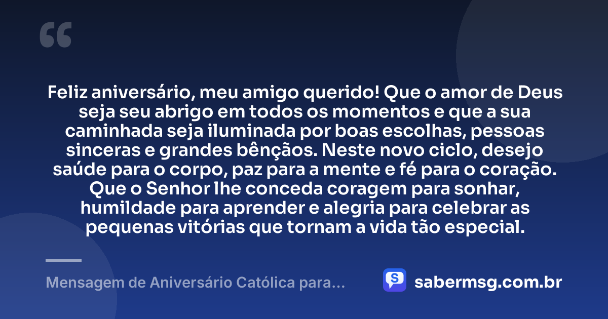 Feliz aniversário, meu amigo querido! Que o amor de Deus seja seu abrigo em todos os momentos e que a sua caminhada seja iluminada por boas escolhas, pessoas sinceras e grandes bênçãos. Neste novo ciclo, desejo saúde para o corpo, paz para a mente e fé para o coração. Que o Senhor lhe conceda coragem para sonhar, humildade para aprender e alegria para celebrar as pequenas vitórias que tornam a vida tão especial. — Mensagem de Aniversário Católica para Amigo Curta