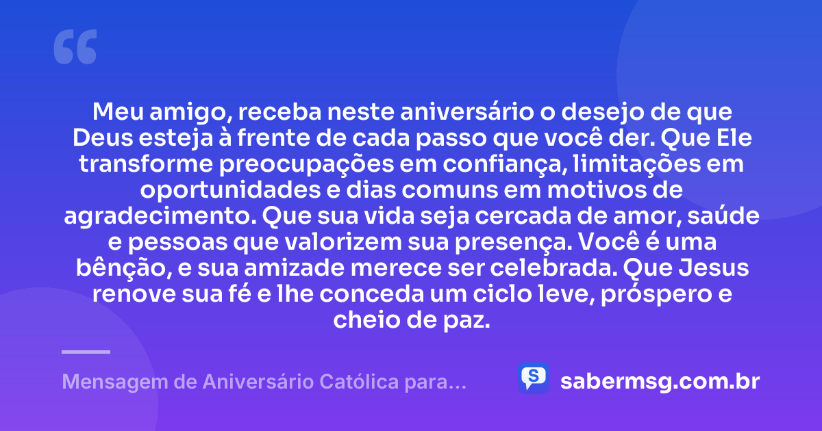 Meu amigo, receba neste aniversário o desejo de que Deus esteja à frente de cada passo que você der. Que Ele transforme preocupações em confiança, limitações em oportunidades e dias comuns em motivos de agradecimento. Que sua vida seja cercada de amor, saúde e pessoas que valorizem sua presença. Você é uma bênção, e sua amizade merece ser celebrada. Que Jesus renove sua fé e lhe conceda um ciclo leve, próspero e cheio de paz. — Mensagem de Aniversário Católica para Amigo Curta