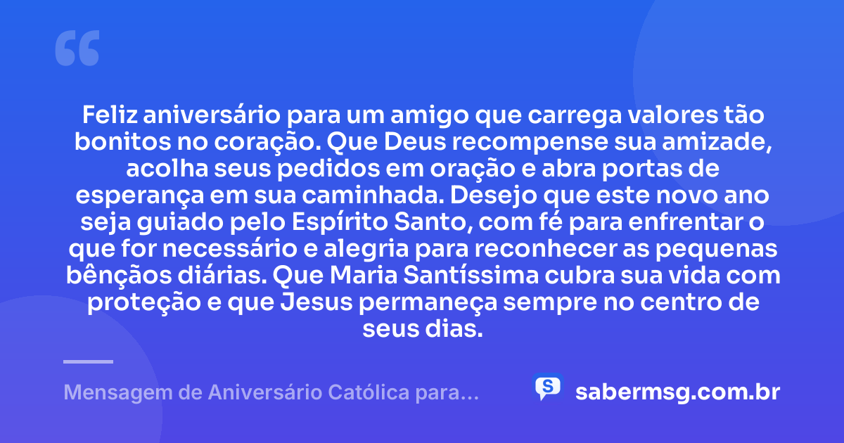 Feliz aniversário para um amigo que carrega valores tão bonitos no coração. Que Deus recompense sua amizade, acolha seus pedidos em oração e abra portas de esperança em sua caminhada. Desejo que este novo ano seja guiado pelo Espírito Santo, com fé para enfrentar o que for necessário e alegria para reconhecer as pequenas bênçãos diárias. Que Maria Santíssima cubra sua vida com proteção e que Jesus permaneça sempre no centro de seus dias. — Mensagem de Aniversário Católica para Amigo Curta e Bonita