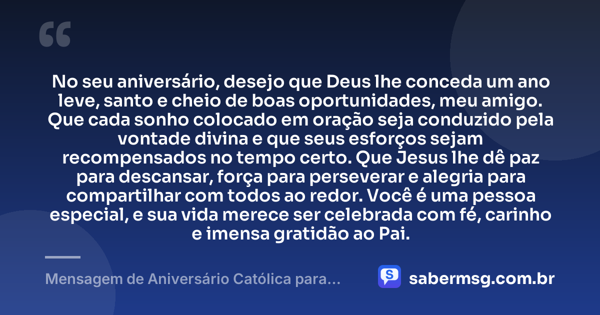 No seu aniversário, desejo que Deus lhe conceda um ano leve, santo e cheio de boas oportunidades, meu amigo. Que cada sonho colocado em oração seja conduzido pela vontade divina e que seus esforços sejam recompensados no tempo certo. Que Jesus lhe dê paz para descansar, força para perseverar e alegria para compartilhar com todos ao redor. Você é uma pessoa especial, e sua vida merece ser celebrada com fé, carinho e imensa gratidão ao Pai. — Mensagem de Aniversário Católica para Amigo Curta e Bonita