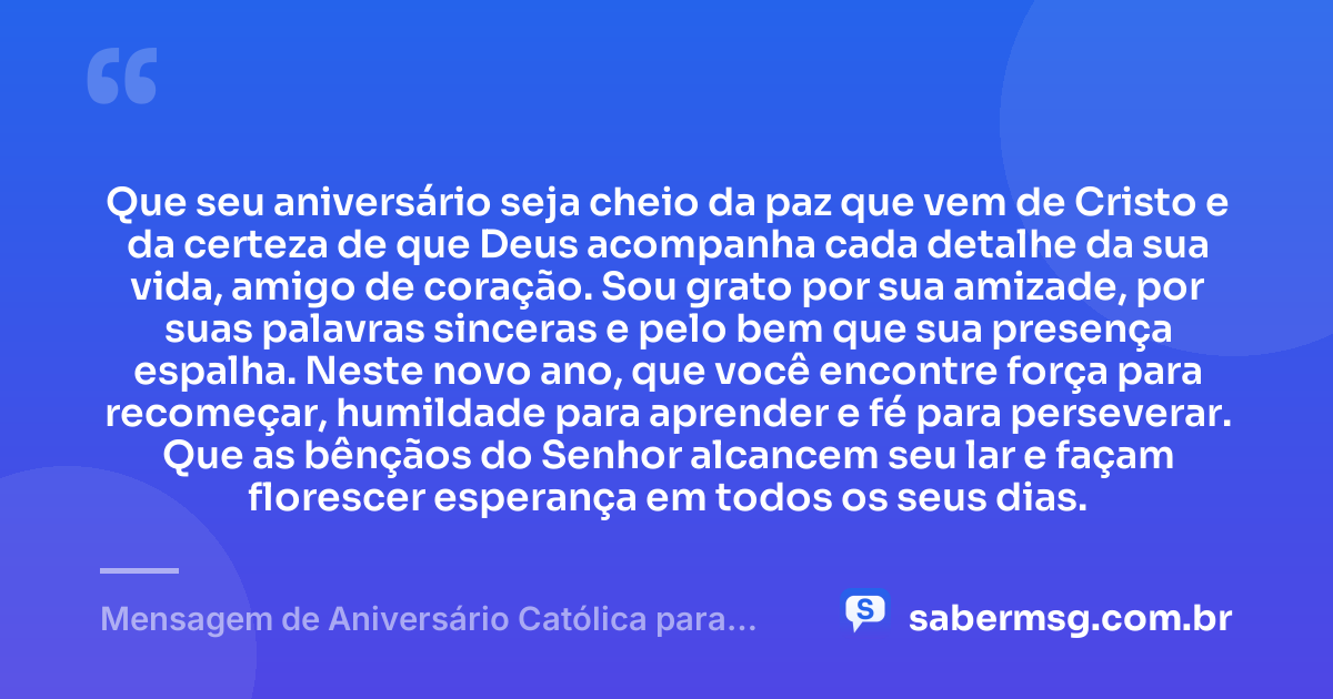 Que seu aniversário seja cheio da paz que vem de Cristo e da certeza de que Deus acompanha cada detalhe da sua vida, amigo de coração. Sou grato por sua amizade, por suas palavras sinceras e pelo bem que sua presença espalha. Neste novo ano, que você encontre força para recomeçar, humildade para aprender e fé para perseverar. Que as bênçãos do Senhor alcancem seu lar e façam florescer esperança em todos os seus dias. — Mensagem de Aniversário Católica para Amigo de Coração