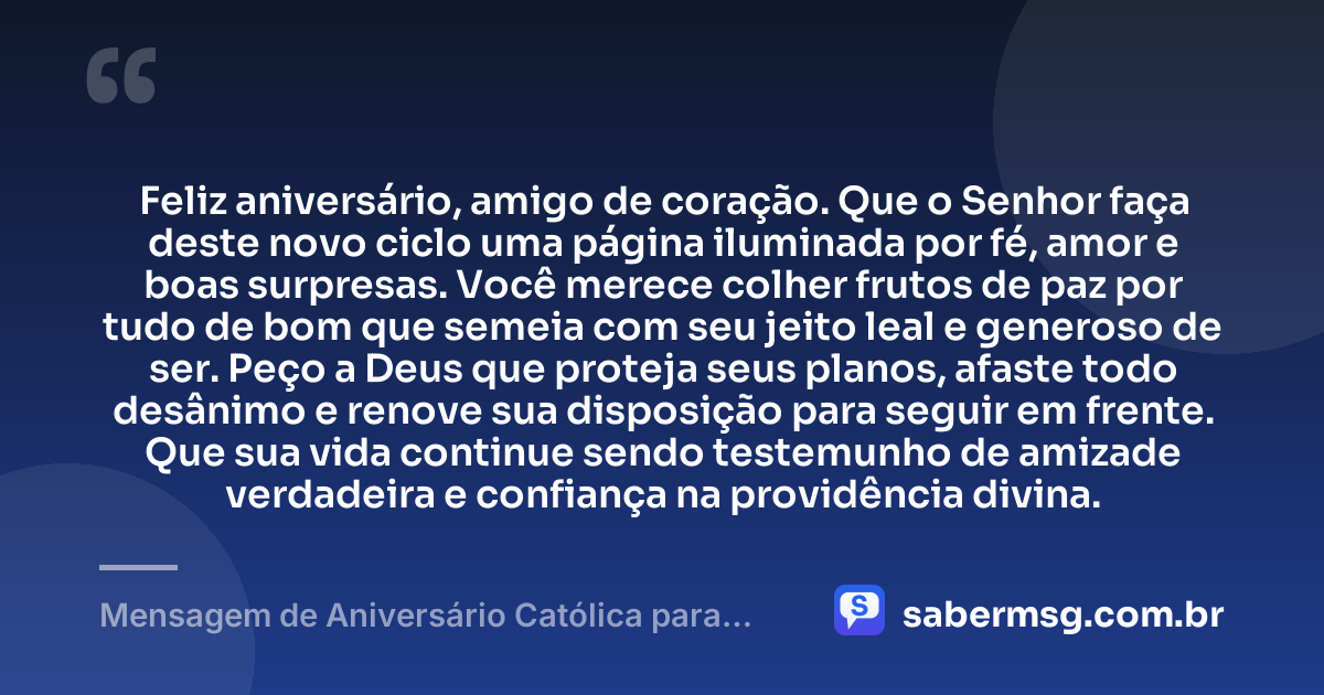 Feliz aniversário, amigo de coração. Que o Senhor faça deste novo ciclo uma página iluminada por fé, amor e boas surpresas. Você merece colher frutos de paz por tudo de bom que semeia com seu jeito leal e generoso de ser. Peço a Deus que proteja seus planos, afaste todo desânimo e renove sua disposição para seguir em frente. Que sua vida continue sendo testemunho de amizade verdadeira e confiança na providência divina. — Mensagem de Aniversário Católica para Amigo de Coração