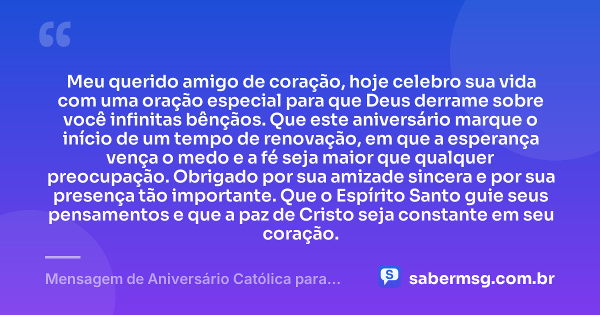 Meu querido amigo de coração, hoje celebro sua vida com uma oração especial para que Deus derrame sobre você infinitas bênçãos. Que este aniversário marque o início de um tempo de renovação, em que a esperança vença o medo e a fé seja maior que qualquer preocupação. Obrigado por sua amizade sincera e por sua presença tão importante. Que o Espírito Santo guie seus pensamentos e que a paz de Cristo seja constante em seu coração. — Mensagem de Aniversário Católica para Amigo de Coração