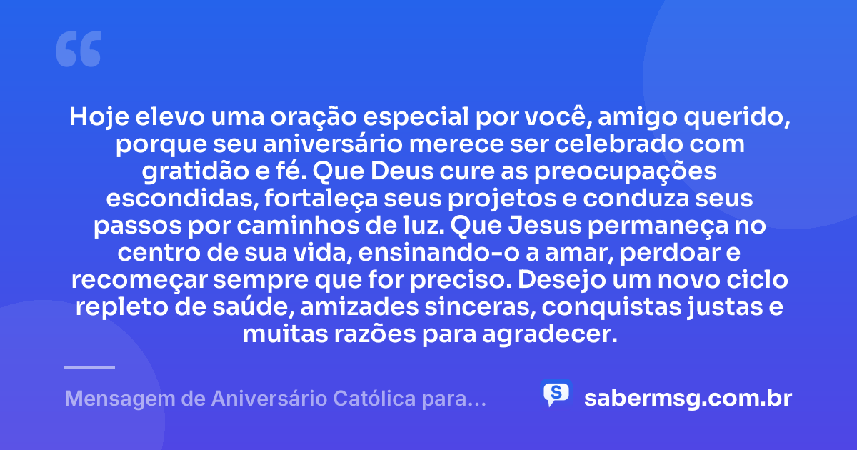 Hoje elevo uma oração especial por você, amigo querido, porque seu aniversário merece ser celebrado com gratidão e fé. Que Deus cure as preocupações escondidas, fortaleça seus projetos e conduza seus passos por caminhos de luz. Que Jesus permaneça no centro de sua vida, ensinando-o a amar, perdoar e recomeçar sempre que for preciso. Desejo um novo ciclo repleto de saúde, amizades sinceras, conquistas justas e muitas razões para agradecer. — Mensagem de Aniversário Católica para Amigo Emocionante